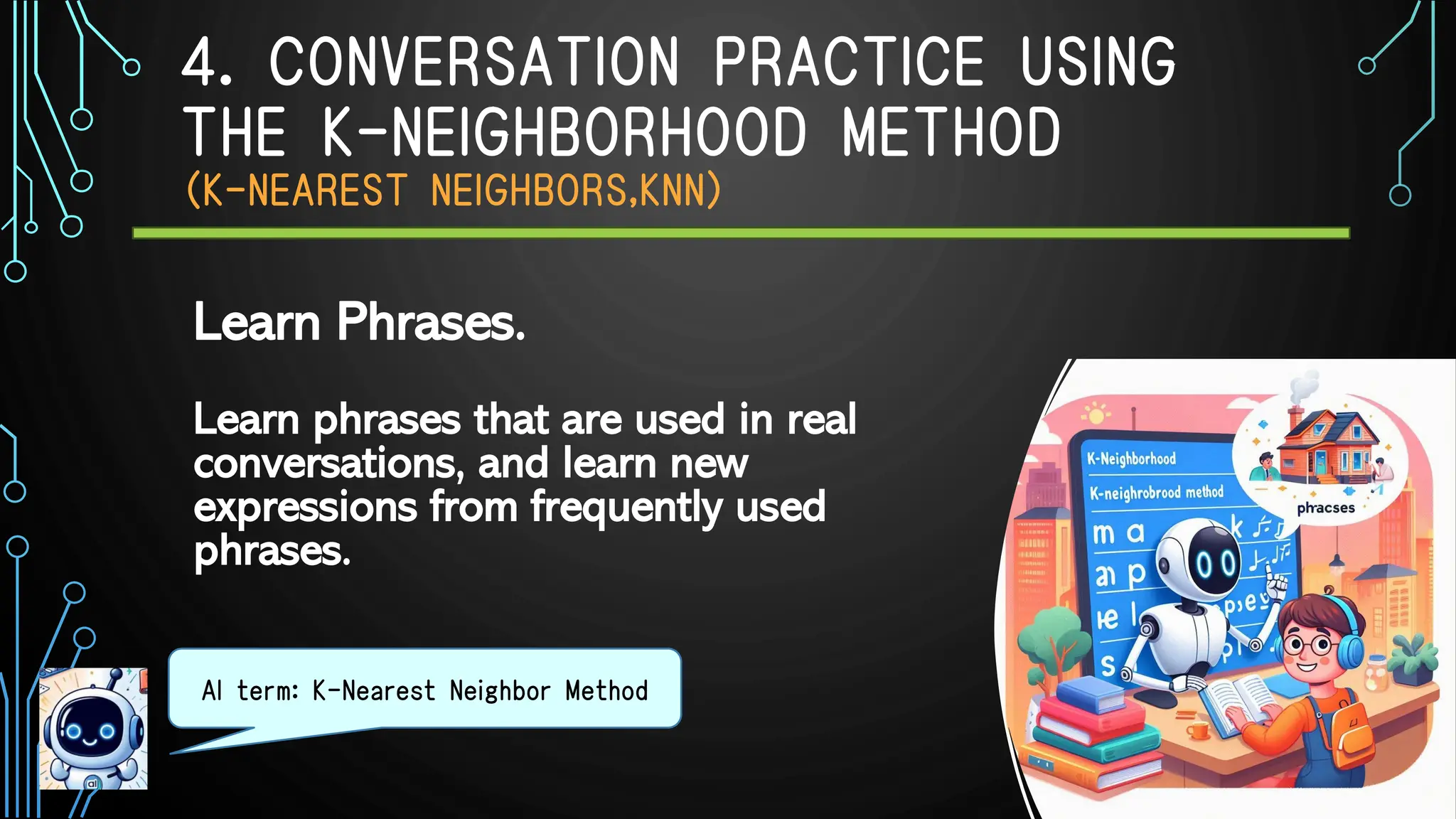 4. CONVERSATION PRACTICE USING
THE K-NEIGHBORHOOD METHOD
（K-NEAREST NEIGHBORS,KNN）
Learn phrases that are used in real
conversations, and learn new
expressions from frequently used
phrases.
AI term: K-Nearest Neighbor Method
Learn Phrases.
 
