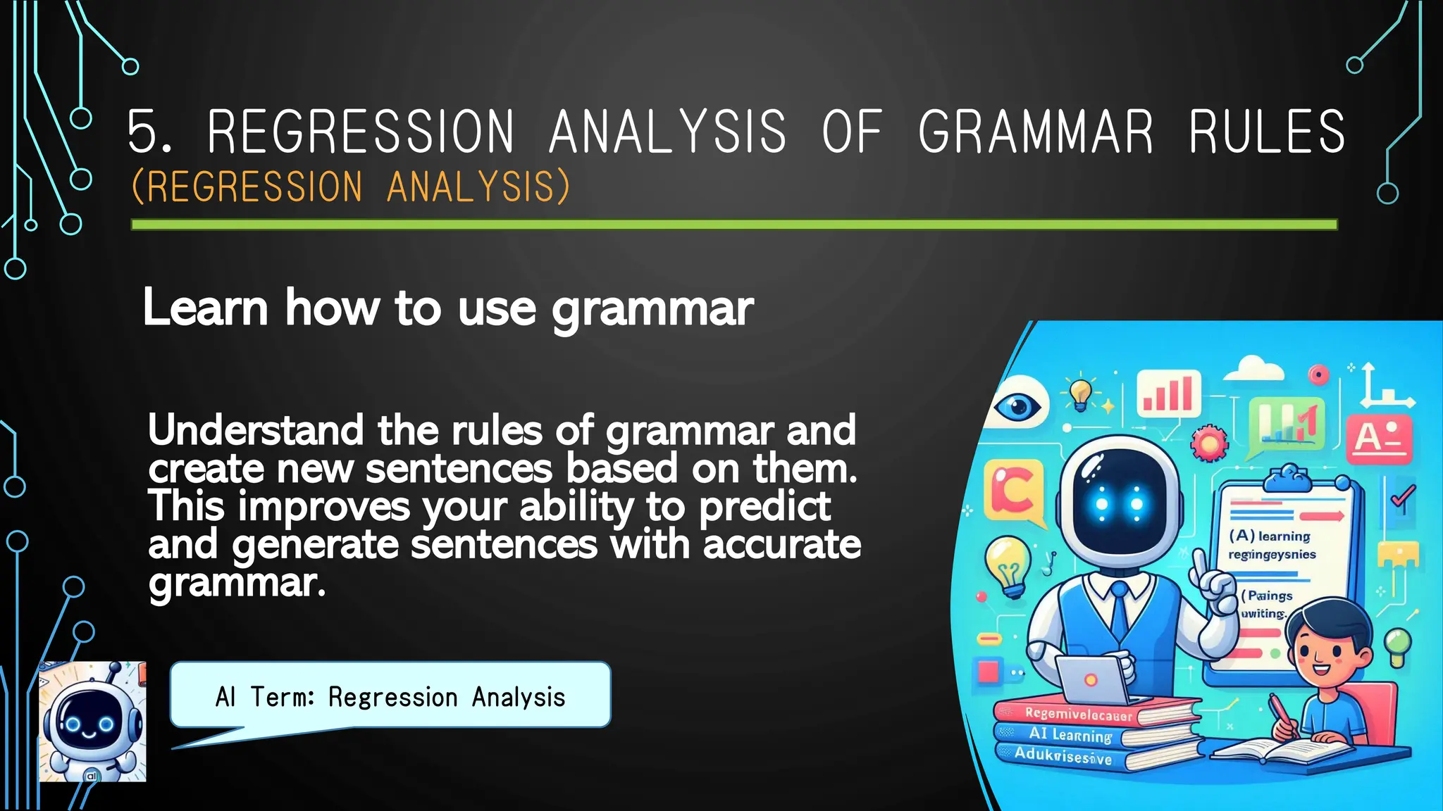 5. REGRESSION ANALYSIS OF GRAMMAR RULES
（REGRESSION ANALYSIS）
Understand the rules of grammar and
create new sentences based on them.
This improves your ability to predict
and generate sentences with accurate
grammar.
AI Term: Regression Analysis
Learn how to use grammar
 