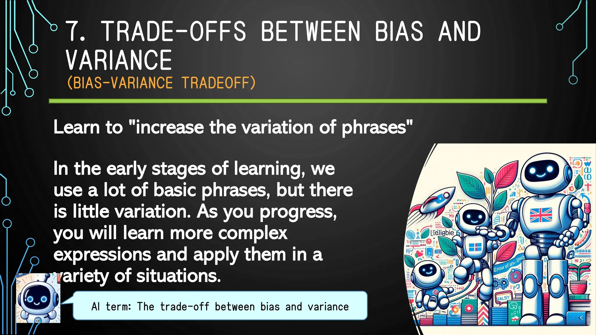7. TRADE-OFFS BETWEEN BIAS AND
VARIANCE
（BIAS-VARIANCE TRADEOFF）
In the early stages of learning, we
use a lot of basic phrases, but there
is little variation. As you progress,
you will learn more complex
expressions and apply them in a
variety of situations.
AI term: The trade-off between bias and variance
Learn to "increase the variation of phrases"
 