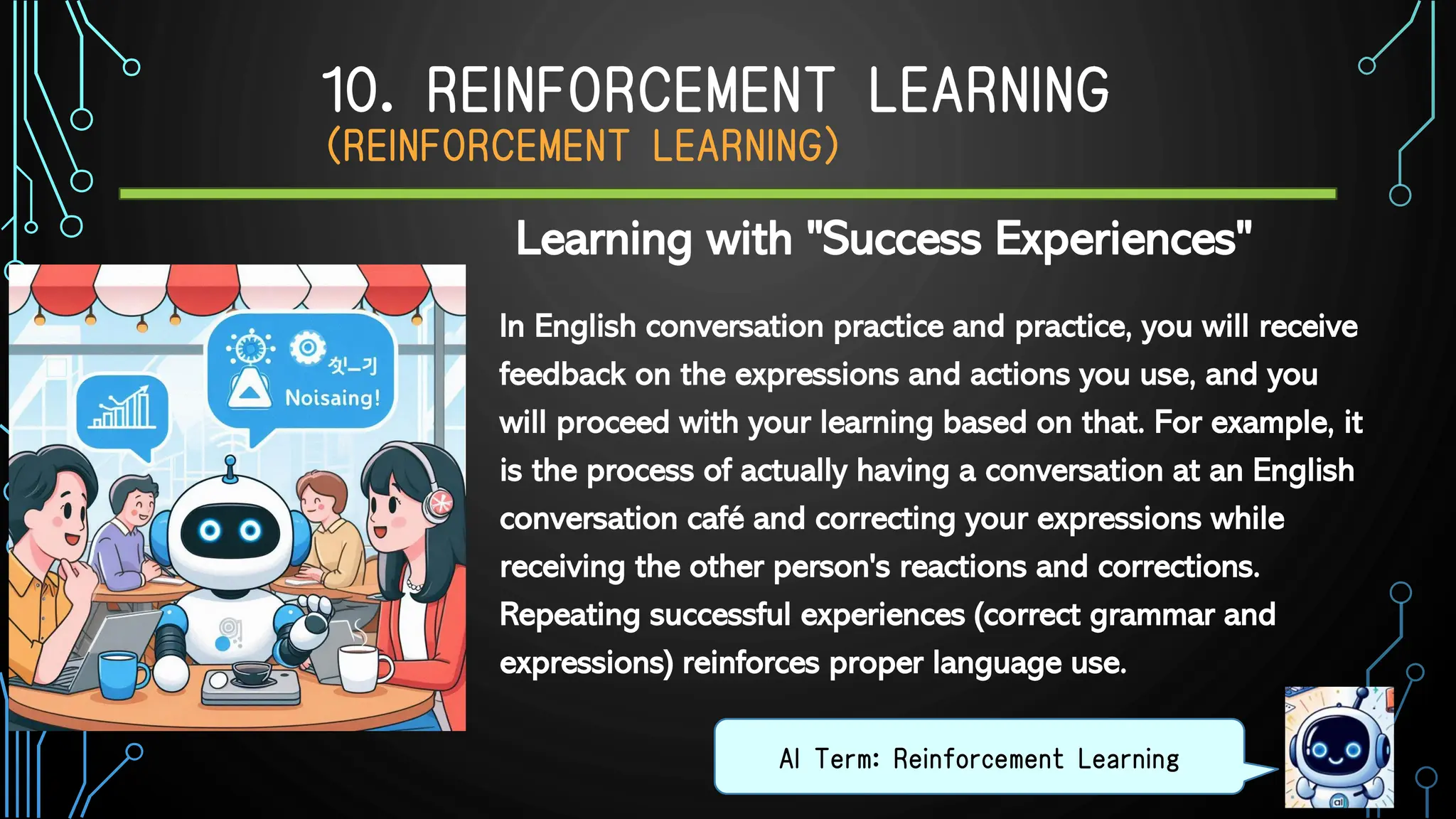 10. REINFORCEMENT LEARNING
（REINFORCEMENT LEARNING）
In English conversation practice and practice, you will receive
feedback on the expressions and actions you use, and you
will proceed with your learning based on that. For example, it
is the process of actually having a conversation at an English
conversation café and correcting your expressions while
receiving the other person's reactions and corrections.
Repeating successful experiences (correct grammar and
expressions) reinforces proper language use.
AI Term: Reinforcement Learning
Learning with "Success Experiences"
 