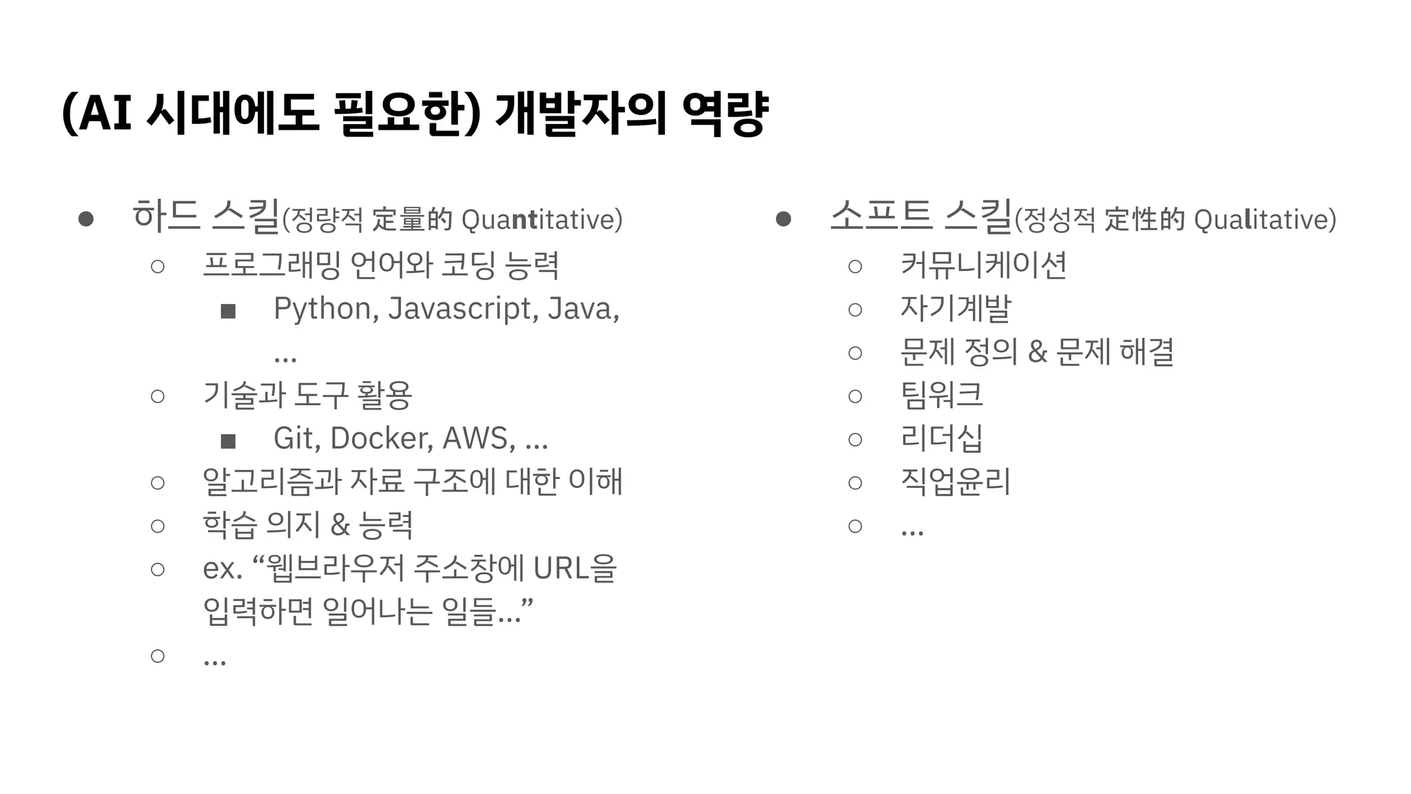 (AI 시대에도 필요한) 개발자의 역량
● 하드 스킬(정량적 定量的 Quantitative)
○ 프로그래밍 언어와 코딩 능력
■ Python, Javascript, Java,
…
○ 기술과 도구 활용
■ Git, Docker, AWS, …
○ 알고리즘과 자료 구조에 대한 이해
○ 학습 의지 & 능력
○ ex. “웹브라우저 주소창에 URL을
입력하면 일어나는 일들…”
○ …
● 소프트 스킬(정성적 定性的 Qualitative)
○ 커뮤니케이션
○ 자기계발
○ 문제 정의 & 문제 해결
○ 팀워크
○ 리더십
○ 직업윤리
○ …
 