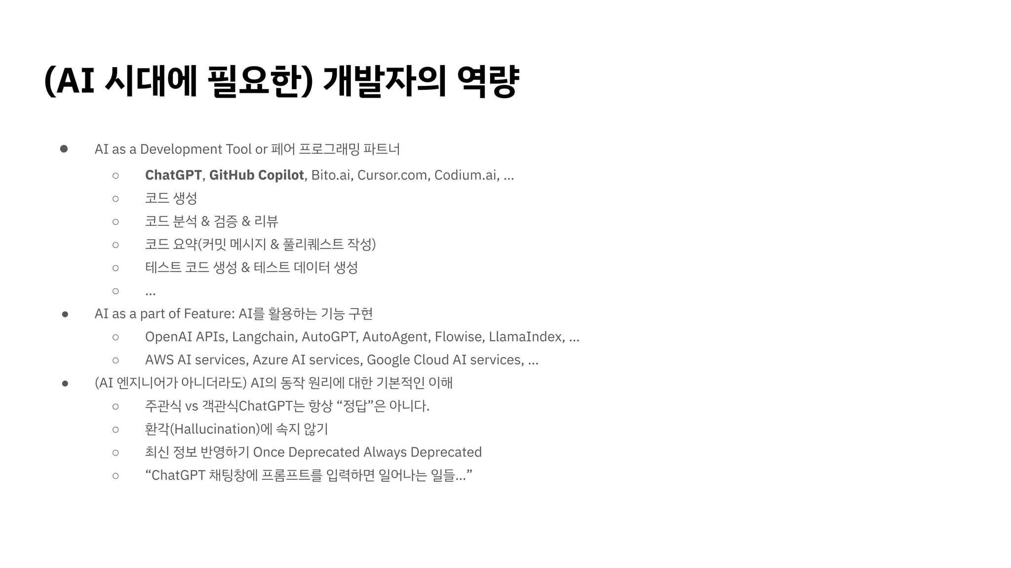 (AI 시대에 필요한) 개발자의 역량
● AI as a Development Tool or 페어 프로그래밍 파트너
○ ChatGPT, GitHub Copilot, Bito.ai, Cursor.com, Codium.ai, …
○ 코드 생성
○ 코드 분석 & 검증 & 리뷰
○ 코드 요약(커밋 메시지 & 풀리퀘스트 작성)
○ 테스트 코드 생성 & 테스트 데이터 생성
○ …
● AI as a part of Feature: AI를 활용하는 기능 구현
○ OpenAI APIs, Langchain, AutoGPT, AutoAgent, Flowise, LlamaIndex, …
○ AWS AI services, Azure AI services, Google Cloud AI services, …
● (AI 엔지니어가 아니더라도) AI의 동작 원리에 대한 기본적인 이해
○ 주관식 vs 객관식ChatGPT는 항상 “정답”은 아니다.
○ 환각(Hallucination)에 속지 않기
○ 최신 정보 반영하기 Once Deprecated Always Deprecated
○ “ChatGPT 채팅창에 프롬프트를 입력하면 일어나는 일들…”
 