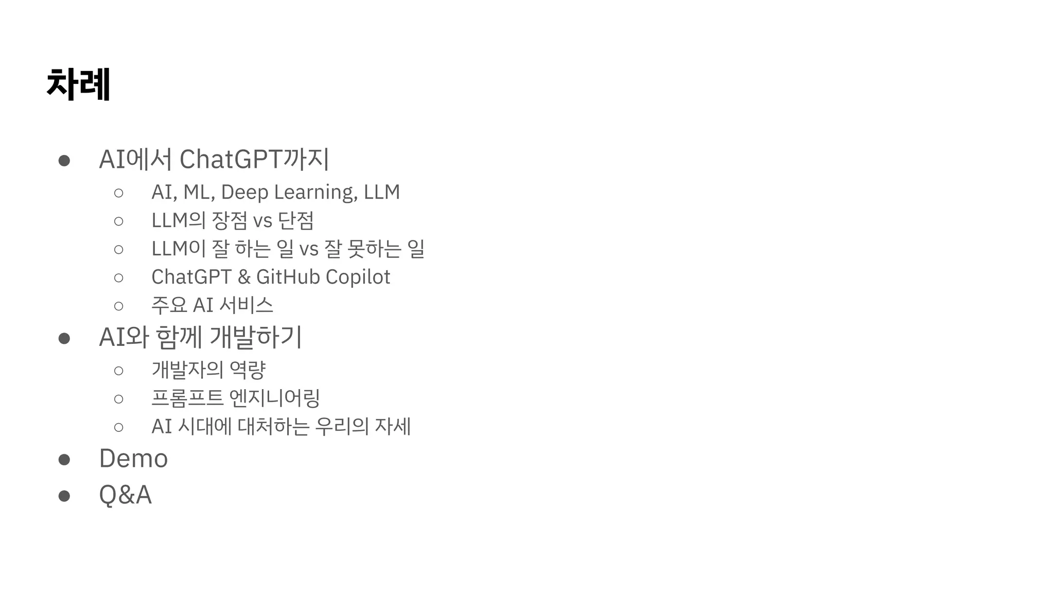 차례
● AI에서 ChatGPT까지
○ AI, ML, Deep Learning, LLM
○ LLM의 장점 vs 단점
○ LLM이 잘 하는 일 vs 잘 못하는 일
○ ChatGPT & GitHub Copilot
○ 주요 AI 서비스
● AI와 함께 개발하기
○ 개발자의 역량
○ 프롬프트 엔지니어링
○ AI 시대에 대처하는 우리의 자세
● Demo
● Q&A
 