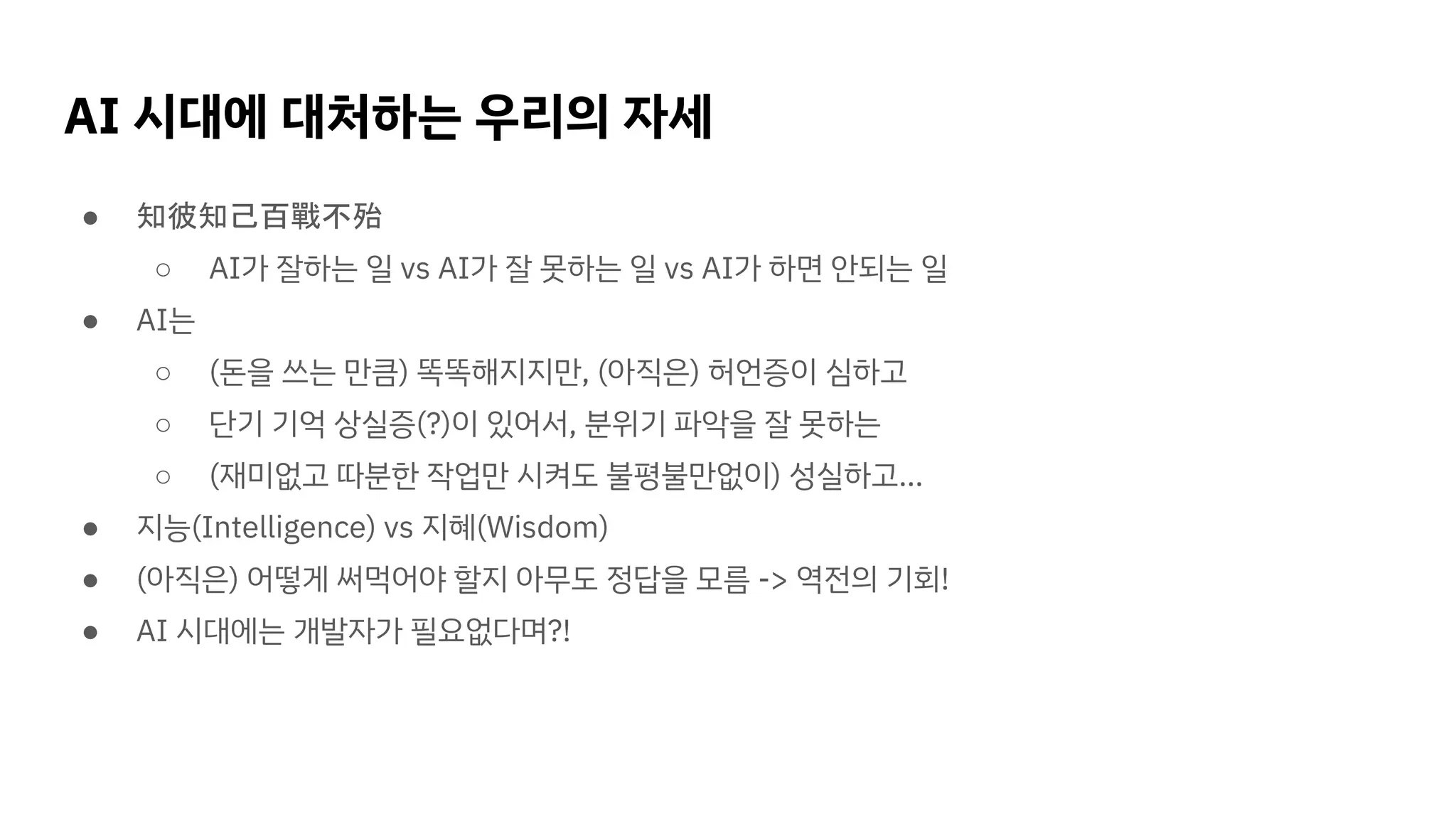 AI 시대에 대처하는 우리의 자세
● 知彼知己百戰不殆
○ AI가 잘하는 일 vs AI가 잘 못하는 일 vs AI가 하면 안되는 일
● AI는
○ (돈을 쓰는 만큼) 똑똑해지지만, (아직은) 허언증이 심하고
○ 단기 기억 상실증(?)이 있어서, 분위기 파악을 잘 못하는
○ (재미없고 따분한 작업만 시켜도 불평불만없이) 성실하고…
● 지능(Intelligence) vs 지혜(Wisdom)
● (아직은) 어떻게 써먹어야 할지 아무도 정답을 모름 -> 역전의 기회!
● AI 시대에는 개발자가 필요없다며?!
 