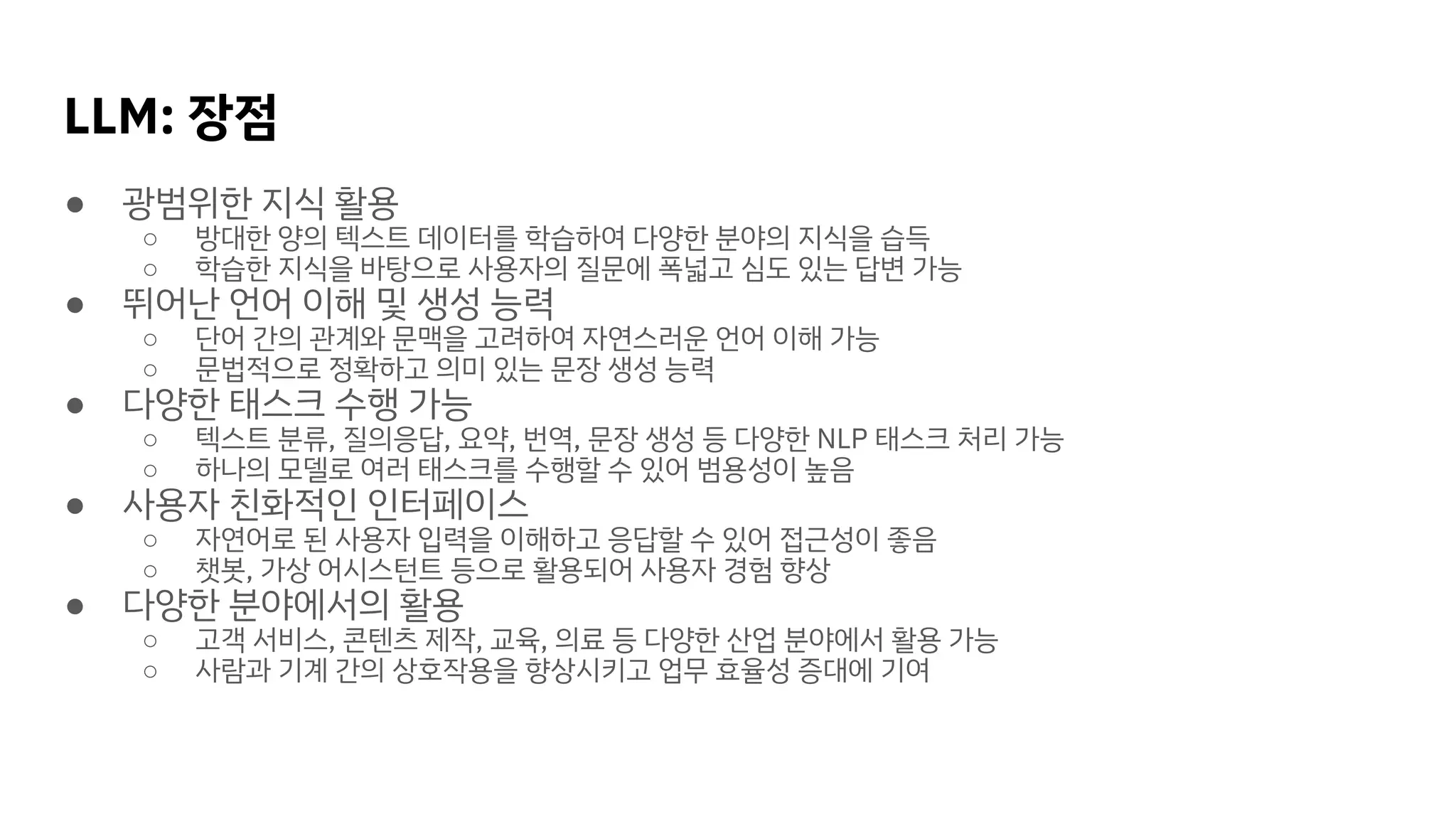 LLM: 장점
● 광범위한 지식 활용
○ 방대한 양의 텍스트 데이터를 학습하여 다양한 분야의 지식을 습득
○ 학습한 지식을 바탕으로 사용자의 질문에 폭넓고 심도 있는 답변 가능
● 뛰어난 언어 이해 및 생성 능력
○ 단어 간의 관계와 문맥을 고려하여 자연스러운 언어 이해 가능
○ 문법적으로 정확하고 의미 있는 문장 생성 능력
● 다양한 태스크 수행 가능
○ 텍스트 분류, 질의응답, 요약, 번역, 문장 생성 등 다양한 NLP 태스크 처리 가능
○ 하나의 모델로 여러 태스크를 수행할 수 있어 범용성이 높음
● 사용자 친화적인 인터페이스
○ 자연어로 된 사용자 입력을 이해하고 응답할 수 있어 접근성이 좋음
○ 챗봇, 가상 어시스턴트 등으로 활용되어 사용자 경험 향상
● 다양한 분야에서의 활용
○ 고객 서비스, 콘텐츠 제작, 교육, 의료 등 다양한 산업 분야에서 활용 가능
○ 사람과 기계 간의 상호작용을 향상시키고 업무 효율성 증대에 기여
 