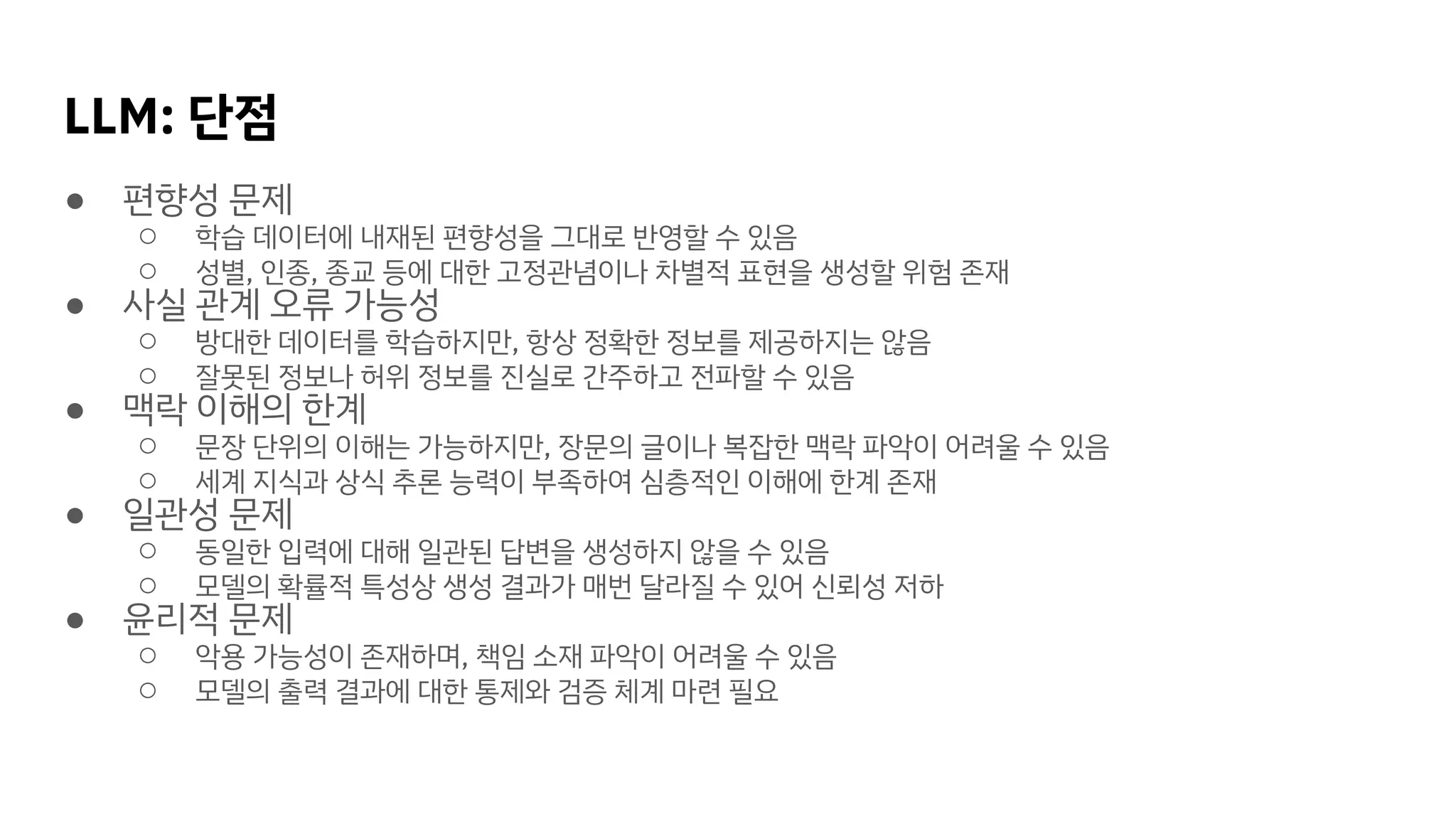 LLM: 단점
● 편향성 문제
○ 학습 데이터에 내재된 편향성을 그대로 반영할 수 있음
○ 성별, 인종, 종교 등에 대한 고정관념이나 차별적 표현을 생성할 위험 존재
● 사실 관계 오류 가능성
○ 방대한 데이터를 학습하지만, 항상 정확한 정보를 제공하지는 않음
○ 잘못된 정보나 허위 정보를 진실로 간주하고 전파할 수 있음
● 맥락 이해의 한계
○ 문장 단위의 이해는 가능하지만, 장문의 글이나 복잡한 맥락 파악이 어려울 수 있음
○ 세계 지식과 상식 추론 능력이 부족하여 심층적인 이해에 한계 존재
● 일관성 문제
○ 동일한 입력에 대해 일관된 답변을 생성하지 않을 수 있음
○ 모델의 확률적 특성상 생성 결과가 매번 달라질 수 있어 신뢰성 저하
● 윤리적 문제
○ 악용 가능성이 존재하며, 책임 소재 파악이 어려울 수 있음
○ 모델의 출력 결과에 대한 통제와 검증 체계 마련 필요
 