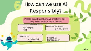 How can we use AI
Responsibly?
Put People
First
Consider data and
privacy goals
Minimize
unintended
bias
Ensure AI
transparency
People should use their own creativity, not
copy off of AI! AI is just a tool for
efficiency!
Islam
 