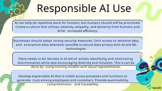 Responsible AI Use
AI can help do repetitive work for humans, but humans should still be prioritized.
Create a culture that utilizes creativity, empathy, and dexterity from humans and
AI for increased efficiency.
Businesses should adopt strong security measures, limit access to sensitive data,
and anonymize data whenever possible to secure data privacy with AI and ML
technologies.
There needs to be fairness in AI which entails identifying and eliminating
discrimination while also encouraging diversity and inclusion. This is can be
done by using training models with equal representation.
Develop explainable AI that is visible across processes and functions to
generate trust among employees and customers. Provide examinability,
comprehension, and traceability.
Sarah
 