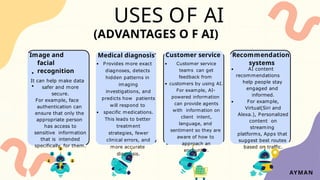 USES OF AI
Customer service
Customer service
teams can get
feedback from
customers by using AI.
For example, AI-
powered information
can provide agents
with information on
client intent,
language, and
sentiment so they are
aware of how to
approach an
encounter.
Medical diagnosis
Provides more exact
diagnoses, detects
hidden patterns in
imaging
investigations, and
predicts how patients
will respond to
specific medications.
This leads to better
treatment
strategies, fewer
clinical errors, and
more accurate
diagnosis.
(ADVANTAGES O F AI)
Image and
facial
recognition
It can help make data
safer and more
secure.
For example, face
authentication can
ensure that only the
appropriate person
has access to
sensitive information
that is intended
specifically for them.
Recommendation
systems
AI content
recommendations
help people stay
engaged and
informed.
For example,
Virtual(Siri and
Alexa.), Personalized
content on
streaming
platforms, Apps that
suggest best routes
based on traffic.
AYMAN
 