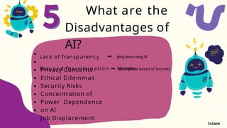 What are the
Disadvantages of
AI?
Privacy Concerns
Ethical Dilemmas
Security Risks
Concentration of
Power Dependence
on AI
Job Displacement
Lac k of Tran sp aren c y → lyingaboutusingAI
Bias a n d Discrimination → Assumptions based of Incorrect
information
Islam
 