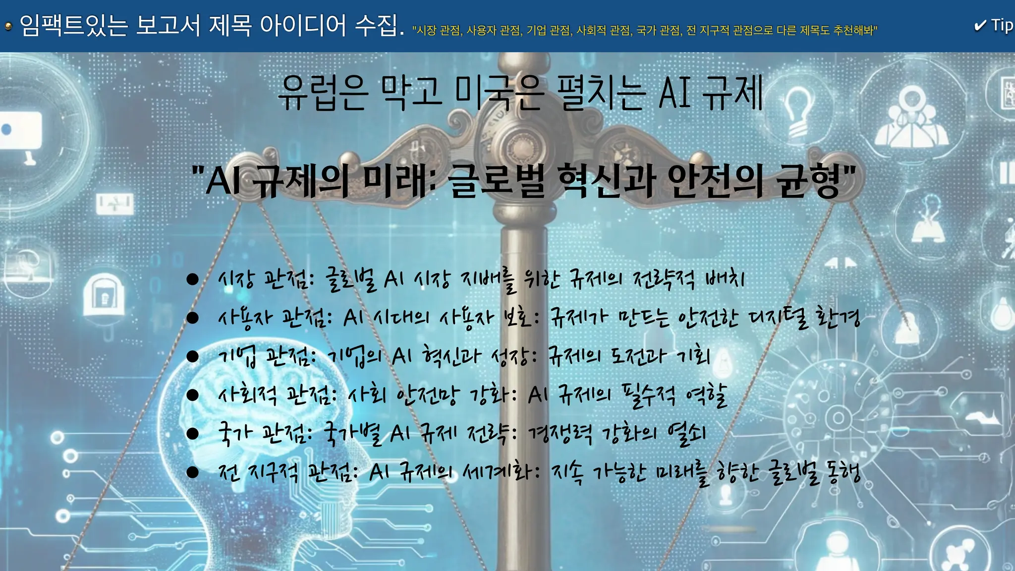 "AI 규제의 미래: 글로벌 혁신과 안전의 균형"
유럽은 막고 미국은 펼치는 AI 규제
•시장 관점: 글로벌 AI 시장 지배를 위한 규제의 전략적 배치
•사용자 관점: AI 시대의 사용자 보호: 규제가 만드는 안전한 디지털 환경
•기업 관점: 기업의 AI 혁신과 성장: 규제의 도전과 기회
•사회적 관점: 사회 안전망 강화: AI 규제의 필수적 역할
•국가 관점: 국가별 AI 규제 전략: 경쟁력 강화의 열쇠
•전 지구적 관점: AI 규제의 세계화: 지속 가능한 미래를 향한 글로벌 동행
✔ Tip
임팩트있는 보고서 제목 아이디어 수집. "시장 관점, 사용자 관점, 기업 관점, 사회적 관점, 국가 관점, 전 지구적 관점으로 다른 제목도 추천해봐"
 