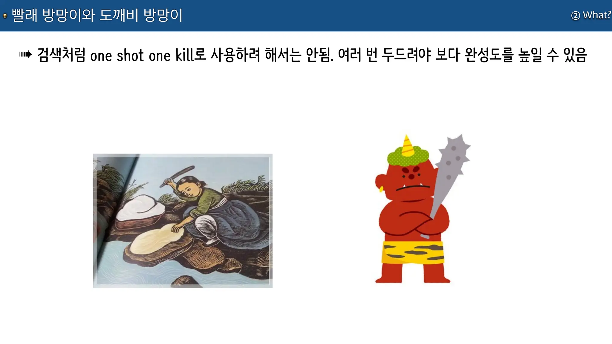 ② What?
빨래 방망이와 도깨비 방망이
➠ 검색처럼 one shot one kill로 사용하려 해서는 안됨. 여러 번 두드려야 보다 완성도를 높일 수 있음
 