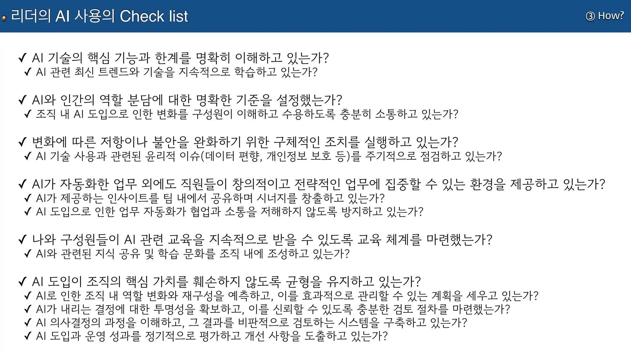 ③ How?
리더의 AI 사용의 Check list
✓ AI 기술의 핵심 기능과 한계를 명확히 이해하고 있는가?
✓ AI 관련 최신 트렌드와 기술을 지속적으로 학습하고 있는가?
✓ AI와 인간의 역할 분담에 대한 명확한 기준을 설정했는가?
✓ 조직 내 AI 도입으로 인한 변화를 구성원이 이해하고 수용하도록 충분히 소통하고 있는가?
✓ 변화에 따른 저항이나 불안을 완화하기 위한 구체적인 조치를 실행하고 있는가?
✓ AI 기술 사용과 관련된 윤리적 이슈(데이터 편향, 개인정보 보호 등)를 주기적으로 점검하고 있는가?
✓ AI가 자동화한 업무 외에도 직원들이 창의적이고 전략적인 업무에 집중할 수 있는 환경을 제공하고 있는가?
✓ AI가 제공하는 인사이트를 팀 내에서 공유하며 시너지를 창출하고 있는가?
✓ AI 도입으로 인한 업무 자동화가 협업과 소통을 저해하지 않도록 방지하고 있는가?
✓ 나와 구성원들이 AI 관련 교육을 지속적으로 받을 수 있도록 교육 체계를 마련했는가?
✓ AI와 관련된 지식 공유 및 학습 문화를 조직 내에 조성하고 있는가?
✓ AI 도입이 조직의 핵심 가치를 훼손하지 않도록 균형을 유지하고 있는가?
✓ AI로 인한 조직 내 역할 변화와 재구성을 예측하고, 이를 효과적으로 관리할 수 있는 계획을 세우고 있는가?
✓ AI가 내리는 결정에 대한 투명성을 확보하고, 이를 신뢰할 수 있도록 충분한 검토 절차를 마련했는가?
✓ AI 의사결정의 과정을 이해하고, 그 결과를 비판적으로 검토하는 시스템을 구축하고 있는가?
✓ AI 도입과 운영 성과를 정기적으로 평가하고 개선 사항을 도출하고 있는가?
 