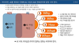 ① Why?
리더라면, AI를 제대로 이해해 AI 사업과 AIX 변화관리에 앞장 서야 한다.
Why
Who
How
What
When
AIX •누구를 위해, 무슨 목적으로
•얼마나 투자해, 어떤 목표를
•어떤 영역에 도입해
•무슨 가치를 만들 것인가?
•고객이 달라지나?
•Product가 바뀌나?
•Process가 개선되나?
•생산성이 향상되나?
•비용이 절감되나?
•매출, 이익이 개선되나?
➠ AI 시대. 리더십은/우리의 일하는 문화는 바뀌어야 한다.
🅐일방혁
🅑AIX
AI
🅒AI 사업
혁신
•AI와 AIX의 차이와 AI 전략을 고민할 수 있어야 한다.
•이를 위해서는 AI 기술에 대한 인식과 이해가 필요하다.
•이후 내 업무에 AI를 실제 활용할 수 있는 기술을 습득해야 한다.
 