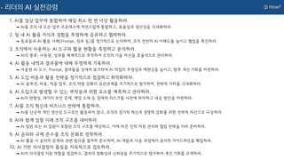 ③ How?
리더의 AI 실천강령
1. AI를 일상 업무에 통합하여 매일 최소 한 번 이상 활용하라.
➟ AI를 조직 내 모든 업무 프로세스에 자연스럽게 통합하고, 효율성과 생산성을 극대화하라.
2. 팀 내 AI 활용 지식과 경험을 투명하게 공유하고 협력하라.
➟ 동료들과 AI 활용 사례(Prompt, 성과 등)를 정기적으로 논의하며, 조직 전반의 AI 이해도를 높이고 협업을 촉진하라.
3. 조직에서 사용하는 AI 도구와 활용 현황을 측정하고 분석하라.
➟ AI의 종류, 사용량, 성과를 체계적으로 추적하여 조직의 기술 자산을 효율적으로 관리하라.
4. AI 활용 내역과 결과물에 대해 투명하게 기록하라.
➟ 사용한 AI 도구, Prompt, 결과물을 상세히 표기하여 AI 작업의 투명성과 재현성을 높이고, 향후 개선 기회를 마련하라.
5. AI 도입 비용과 활용 전략을 정기적으로 점검하고 최적화하라.
➟ AI 솔루션, 비용, 적용 업무, 조직 역량 강화의 상관관계를 주기적으로 평가하며, 전략적 가치를 극대화하라.
6. AI 도입으로 발생할 수 있는 부작용과 위험 요소를 예측하고 관리하라.
➟ AI의 편향성, 데이터 보안 문제, 책임 소재 등 잠재적 리스크를 사전에 파악하고 대응 방안을 마련하라.
7. AI를 조직 혁신과 비즈니스 전략에 통합하라.
➟ AI를 단순히 개인 생산성 도구로만 활용하지 말고, 조직의 장기적 혁신과 경쟁력 강화를 위한 전략적 자산으로 구상하라.
8. AI와 함께 일할 미래 조직 구조를 대비하라.
➟ AI 팀원 또는 AI 임원이 포함된 조직 구조를 예상하고, 이에 따른 인적 자원 관리와 협업 전략을 미리 준비하라.
9. AI 윤리와 규제 준수를 조직 문화로 정착하라.
➟ AI 활용 시 윤리적 문제와 관련 법규를 철저히 준수하며, AI 개발과 사용 과정에서 윤리적 가이드라인을 확립하라.
10. AI 기반 의사결정의 품질을 지속적으로 검토하라.
➟ AI의 의사결정 지원 역할을 점검하고, 결과의 정확성과 신뢰성을 주기적으로 평가하여 개선 기회를 모색하라.
 