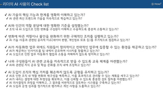 ③ How?
리더의 AI 사용의 Check list
✓ AI 기술의 핵심 기능과 한계를 명확히 이해하고 있는가?
✓ AI 관련 최신 트렌드와 기술을 지속적으로 학습하고 있는가?
✓ AI와 인간의 역할 분담에 대한 명확한 기준을 설정했는가?
✓ 조직 내 AI 도입으로 인한 변화를 구성원이 이해하고 수용하도록 충분히 소통하고 있는가?
✓ 변화에 따른 저항이나 불안을 완화하기 위한 구체적인 조치를 실행하고 있는가?
✓ AI 기술 사용과 관련된 윤리적 이슈(데이터 편향, 개인정보 보호 등)를 주기적으로 점검하고 있는가?
✓ AI가 자동화한 업무 외에도 직원들이 창의적이고 전략적인 업무에 집중할 수 있는 환경을 제공하고 있는가?
✓ AI가 제공하는 인사이트를 팀 내에서 공유하며 시너지를 창출하고 있는가?
✓ AI 도입으로 인한 업무 자동화가 협업과 소통을 저해하지 않도록 방지하고 있는가?
✓ 나와 구성원들이 AI 관련 교육을 지속적으로 받을 수 있도록 교육 체계를 마련했는가?
✓ AI와 관련된 지식 공유 및 학습 문화를 조직 내에 조성하고 있는가?
✓ AI 도입이 조직의 핵심 가치를 훼손하지 않도록 균형을 유지하고 있는가?
✓ AI로 인한 조직 내 역할 변화와 재구성을 예측하고, 이를 효과적으로 관리할 수 있는 계획을 세우고 있는가?
✓ AI가 내리는 결정에 대한 투명성을 확보하고, 이를 신뢰할 수 있도록 충분한 검토 절차를 마련했는가?
✓ AI 의사결정의 과정을 이해하고, 그 결과를 비판적으로 검토하는 시스템을 구축하고 있는가?
✓ AI 도입과 운영 성과를 정기적으로 평가하고 개선 사항을 도출하고 있는가?
 
