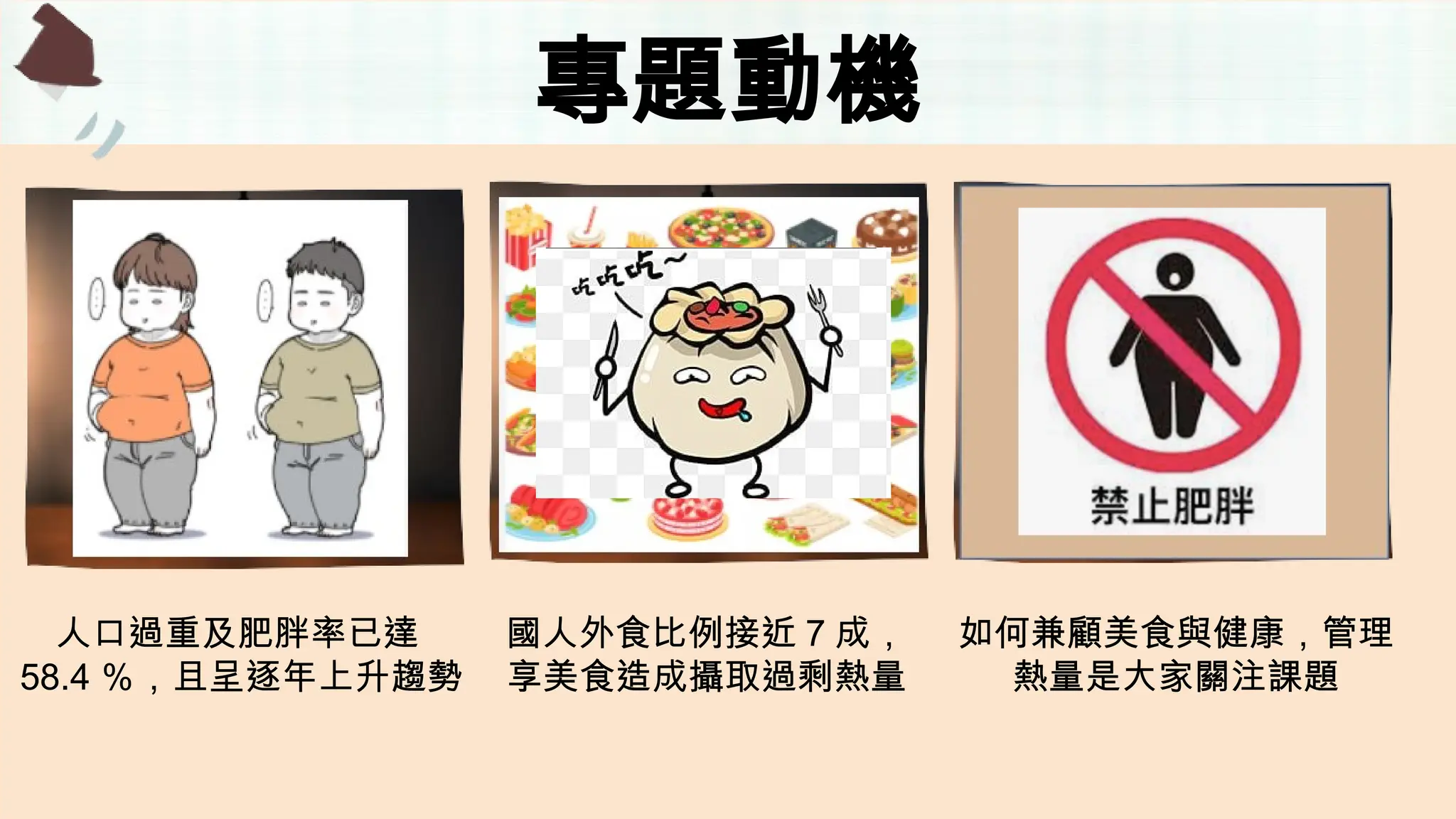 專題動機
人口過重及肥胖率已達
58.4 ％，且呈逐年上升趨勢
國人外食比例接近 7 成，
享美食造成攝取過剩熱量
如何兼顧美食與健康，管理
熱量是大家關注課題
 