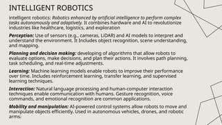 intelligent robotics: Robotics enhanced by artificial intelligence to perform complex
tasks autonomously and adaptively. It combines hardware and AI to revolutionize
industries like healthcare, logistics, and exploration
Perception: Use of sensors (e.g., cameras, LiDAR) and AI models to interpret and
understand the environment. It Includes object recognition, scene understanding,
and mapping.
Planning and decision making: developing of algorithms that allow robots to
evaluate options, make decisions, and plan their actions. It involves path planning,
task scheduling, and real-time adjustments.
Learning: Machine learning models enable robots to improve their performance
over time. Includes reinforcement learning, transfer learning, and supervised
learning techniques.
Interaction: Natural language processing and human-computer interaction
techniques enable communication with humans. Gesture recognition, voice
commands, and emotional recognition are common applications.
Mobility and manipulation: AI-powered control systems allow robots to move and
manipulate objects efficiently. Used in autonomous vehicles, drones, and robotic
arms.
10
INTELLIGENT ROBOTICS
 