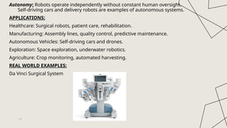 Autonomy: Robots operate independently without constant human oversight.
Self-driving cars and delivery robots are examples of autonomous systems.
APPLICATIONS:
Healthcare: Surgical robots, patient care, rehabilitation.
Manufacturing: Assembly lines, quality control, predictive maintenance.
Autonomous Vehicles: Self-driving cars and drones.
Exploration: Space exploration, underwater robotics.
Agriculture: Crop monitoring, automated harvesting.
REAL WORLD EXAMPLES:
Da Vinci Surgical System
11
 