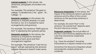 Lexical analysis: In this phase, the
sentences, paragraphs are broken into
tokens.
For example, The sentence “He goes to
college.” is divided into [ ‘He’ , ‘goes’ , ‘to’ ,
‘college’, ‘.’] .
Syntactic analysis: In this phase, the
sentence is checked whether it is well
formed or not. It is checked for word
arrangements and grammar.
For example, The sentence “Delhi goes to
him” is rejected by the syntactic parser.
Semantic analysis: In this phase, the
sentence is checked for the literal
meaning of each word and their
arrangement together.
For example, The sentence “I ate hot ice
cream” will get rejected by the semantic
analyzer because it doesn’t make sense
4
Discourse integration: In this phase, the
impact of the sentences before a particular
sentence and the effect of the current
sentence on the upcoming sentences is
determined.
For example, the word “that” in the
sentence “He wanted that” depends upon
the prior discourse context.
Pragmatic analysis: The actual effect of
the text is discovered by applying the set of
rules that characterize cooperative
dialogues.
E.g., “close the window?” should be
interpreted as a request instead of an order.
Sometimes the discourse integration phase
and pragmatic analysis phase are
combined.
 