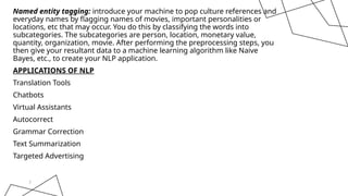 Named entity tagging: introduce your machine to pop culture references and
everyday names by flagging names of movies, important personalities or
locations, etc that may occur. You do this by classifying the words into
subcategories. The subcategories are person, location, monetary value,
quantity, organization, movie. After performing the preprocessing steps, you
then give your resultant data to a machine learning algorithm like Naive
Bayes, etc., to create your NLP application.
APPLICATIONS OF NLP
Translation Tools
Chatbots
Virtual Assistants
Autocorrect
Grammar Correction
Text Summarization
Targeted Advertising
7
 