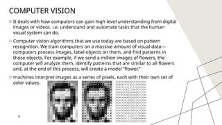 8
COMPUTER VISION
o It deals with how computers can gain high-level understanding from digital
images or videos. i.e. understand and automate tasks that the human
visual system can do.
o Computer vision algorithms that we use today are based on pattern
recognition. We train computers on a massive amount of visual data—
computers process images, label objects on them, and find patterns in
those objects. For example, if we send a million images of flowers, the
computer will analyze them, identify patterns that are similar to all flowers
and, at the end of this process, will create a model “flower.”
o machines interpret images as a series of pixels, each with their own set of
color values.
8
 