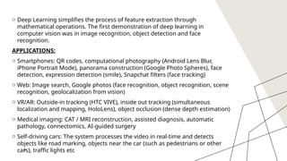 9
o Deep Learning simplifies the process of feature extraction through
mathematical operations. The first demonstration of deep learning in
computer vision was in image recognition, object detection and face
recognition.
APPLICATIONS:
o Smartphones: QR codes, computational photography (Android Lens Blur,
iPhone Portrait Mode), panorama construction (Google Photo Spheres), face
detection, expression detection (smile), Snapchat filters (face tracking)
o Web: Image search, Google photos (face recognition, object recognition, scene
recognition, geolocalization from vision)
o VR/AR: Outside-in tracking (HTC VIVE), inside out tracking (simultaneous
localization and mapping, HoloLens), object occlusion (dense depth estimation)
o Medical imaging: CAT / MRI reconstruction, assisted diagnosis, automatic
pathology, connectomics, AI-guided surgery
o Self-driving cars: The system processes the video in real-time and detects
objects like road marking, objects near the car (such as pedestrians or other
cars), traffic lights etc
9
 