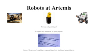 Robots at Artemis
Are they really intelligent?
A robot is only as smart as its initial program.
Answer: The power of a machine to copy and learn from intelligent human behavior.
 