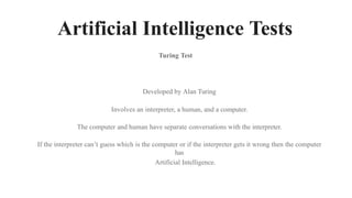 Artificial Intelligence Tests
Turing Test
Developed by Alan Turing
Involves an interpreter, a human, and a computer.
The computer and human have separate conversations with the interpreter.
If the interpreter can’t guess which is the computer or if the interpreter gets it wrong then the computer
has
Artificial Intelligence.
 