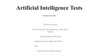 Artificial Intelligence Tests
Involves two tests
First test involves an interpreter, a male, and a
female.
Female pretends to be male
Interpreter tries to figure out who is
who
Second test is similar to turing
Imitation Game
 