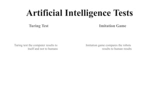 Artificial Intelligence Tests
Turing Test Imitation Game
Turing test the computer results to
itself and not to humans
Imitation game compares the robots
results to human results
 