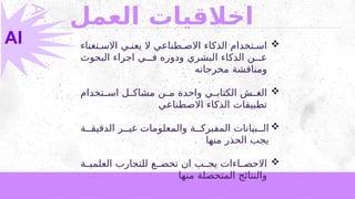 ‫العمل‬ ‫اخالقيات‬

‫تغناء‬2‫االس‬ ‫ي‬2‫يعن‬ ‫ال‬ ‫طناعي‬2‫االص‬ ‫الذكاء‬ ‫تخدام‬2‫اس‬
‫البحوث‬ ‫اجراء‬ ‫ي‬222‫ف‬ ‫ودوره‬ ‫البشري‬ ‫الذكاء‬ ‫ن‬222‫ع‬
‫مخرجاته‬ ‫ومناقشة‬

‫تخدام‬22‫اس‬ ‫ل‬22‫مشاك‬ ‫ن‬22‫م‬ ‫واحدة‬ ‫ي‬22‫الكتاب‬ ‫ش‬22‫الغ‬
‫االصطناعي‬ ‫الذكاء‬ ‫تطبيقات‬

‫ة‬22‫الدقيق‬ ‫ر‬22‫غي‬ ‫والمعلومات‬ ‫ة‬22‫المفبرك‬ ‫بيانات‬22‫ال‬
‫منها‬ ‫الحذر‬ ‫يجب‬

‫ة‬22‫العلمي‬ ‫للتجارب‬ ‫ع‬22‫تخض‬ ‫ان‬ ‫ب‬22‫يج‬ ‫اءات‬22‫االحص‬
‫منها‬ ‫المتحصلة‬ ‫والنتائج‬
AI
AI
 