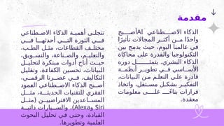 ‫طناعي‬2
2‫االص‬ ‫الذكاء‬ ‫ة‬2
2‫أهمي‬ ‫ى‬2
2‫تتجل‬
‫ي‬222‫ف‬ ‫ا‬222‫أحدثه‬ ‫ي‬222‫الت‬ ‫الثورة‬ ‫ي‬222‫ف‬
،‫ب‬2
2‫الط‬ ‫ل‬2
2‫مث‬ ،‫القطاعات‬ ‫ف‬2
2‫مختل‬
،‫ويق‬2
2‫والتس‬ ،‫ناعة‬2
2‫والص‬ ،‫م‬2
2‫لي‬2
‫ع‬‫والت‬
‫ل‬22‫لتحلي‬ ‫مبتكرة‬ ‫أدوات‬ ‫أتاح‬ ‫ث‬22‫حي‬
‫ل‬2
‫ي‬‫وتقل‬ ،‫ة‬2
‫ء‬‫الكفا‬ ‫ين‬2‫س‬‫تح‬ ،‫بيانات‬2
‫ل‬‫ا‬
،‫ي‬22‫الرقم‬ ‫رنا‬22‫عص‬ ‫ي‬22‫ف‬ .‫التكاليف‬
‫مود‬2
‫ع‬‫ال‬ ‫طناعي‬22‫االص‬ ‫الذكاء‬ ‫بح‬22‫أص‬
‫ل‬222‫مث‬ ،‫ة‬222‫الحديث‬ ‫للتقنيات‬ ‫الفقري‬
‫ل‬22‫(مث‬ ‫ن‬22‫االفتراضيي‬ ‫اعدين‬22‫المس‬
Siri
‫و‬
Alexa
‫ة‬22‫ذاتي‬ ‫يارات‬22‫والس‬ ،)
‫البحوث‬ ‫ل‬2‫تحلي‬ ‫ي‬2‫ف‬ ‫ى‬2‫وحت‬ ،‫القيادة‬
.‫وتطويرها‬ ‫لمية‬2
‫ع‬‫ال‬
‫مقدمة‬
‫طناعي‬2222‫االص‬ ‫الذكاء‬
AI
‫بح‬2222‫أص‬
‫ا‬ً‫تأثير‬ ‫المجاالت‬ ‫ر‬22‫أكث‬ ‫ن‬22‫م‬ ‫ا‬ً‫د‬‫واح‬
‫ن‬2
‫ي‬‫ب‬ ‫ج‬2
‫م‬‫يد‬ ‫حيث‬ ،‫اليوم‬ ‫ا‬2
‫ن‬‫الم‬2
‫ع‬ ‫ي‬2
‫ف‬
‫محاكاة‬ ‫على‬ ‫والقدرة‬ ‫التكنولوجيا‬
‫دوره‬ ‫ل‬2222222‫يتمث‬ .‫البشري‬ ‫الذكاء‬
‫ة‬22‫أنظم‬ ‫ر‬22‫تطوي‬ ‫ي‬22‫ف‬ ‫اسي‬22‫األس‬
،‫بيانات‬2‫ال‬ ‫ن‬2‫م‬ ‫م‬2‫التعل‬ ‫ى‬2‫عل‬ ‫قادرة‬
‫واتخاذ‬ ،‫تقل‬2
2‫مس‬ ‫ل‬2
2‫بشك‬ ‫ر‬2
2‫التفكي‬
‫معلومات‬ ‫ى‬2222‫عل‬ ً
2222‫بناء‬ ‫قرارات‬
.‫معقدة‬
 