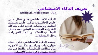‫االصطناعي‬ ‫الذكاء‬ ‫تعريف‬
(
Artificial Intelligence – AI
‫ن‬ ‫م‬ ‫مجال‬ ‫و‬ ‫ه‬ ‫طناعي‬ ‫االص‬ ‫الذكاء‬
‫ميم‬ ‫تص‬ ‫ى‬ ‫عل‬ ‫ز‬ ‫يرك‬ ‫وب‬ ‫الحاس‬ ‫علوم‬
‫محاكاة‬ ‫على‬ ‫قادرة‬ ‫وبرمجيات‬ ‫ة‬‫أنظم‬
‫ل‬ ‫مث‬ ،‫ة‬ ‫البشري‬ ‫ة‬ ‫الذهني‬ ‫القدرات‬
،‫القرارات‬ ‫اتخاذ‬ ،‫ر‬ ‫التفكي‬ ،‫م‬ ‫التعل‬
.‫المشكالت‬ ‫وحل‬
‫إنشاء‬ ‫على‬ ‫االصطناعي‬ ‫الذكاء‬ ‫يعتمد‬
‫األجهزة‬ ‫ن‬ ‫تمك‬ ‫ج‬ ‫وبرام‬ ‫خوارزميات‬
‫ع‬‫م‬ ‫ل‬‫والتفاع‬ ‫المعلومات‬ ‫ة‬‫معالج‬ ‫ن‬‫م‬
.‫اإلنسان‬ ‫يشبه‬ ‫ذكي‬ ‫بشكل‬ ‫البيئة‬
 