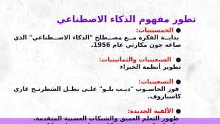 ‫االصطناعي‬ ‫الذكاء‬ ‫مفهوم‬ ‫تطور‬
●
:‫الخمسينيات‬
‫الذي‬ "‫طناعي‬ ‫االص‬ ‫"الذكاء‬ ‫طلح‬ ‫مص‬ ‫ع‬ ‫م‬ ‫الفكرة‬ ‫ة‬ ‫بداي‬
‫عام‬ ‫مكارثي‬ ‫جون‬ ‫صاغه‬
1956
.
●
:‫والثمانينيات‬ ‫السبعينيات‬
‫الخبراء‬ ‫أنظمة‬ ‫تطوير‬
●
:‫التسعينيات‬
‫غاري‬ ‫ج‬ ‫الشطرن‬ ‫ل‬ ‫بط‬ ‫ى‬ ‫عل‬ "‫و‬ ‫بل‬ ‫ب‬ ‫"دي‬ ‫وب‬ ‫الحاس‬ ‫فوز‬
.‫كاسباروف‬
●
:‫الجديدة‬ ‫األلفية‬
.‫المتقدمة‬ ‫العصبية‬ ‫والشبكات‬ ‫العميق‬ ‫التعلم‬ ‫ظهور‬
 