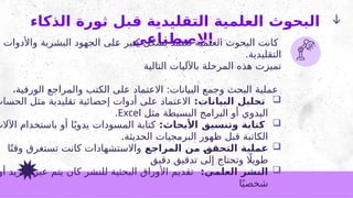 ‫الذكاء‬ ‫ثورة‬ ‫قبل‬ ‫التقليدية‬ ‫العلمية‬ ‫البحوث‬
‫االصطناعي‬
‫واألدوات‬ ‫البشرية‬ ‫الجهود‬ ‫لى‬2
‫ع‬ ‫كبير‬ ‫بشكل‬ ‫تعتمد‬ ‫العلمية‬ ‫البحوث‬ ‫انت‬2
‫ك‬
.‫التقليدية‬
‫التالية‬ ‫باآلليات‬ ‫المرحلة‬ ‫هذه‬ ‫تميزت‬
،‫الورقية‬ ‫والمراجع‬ ‫الكتب‬ ‫على‬ ‫االعتماد‬ :‫البيانات‬ ‫وجمع‬ ‫البحث‬ ‫عملية‬

:‫البيانات‬ ‫تحليل‬
‫الحساب‬ ‫مثل‬ ‫تقليدية‬ ‫إحصائية‬ ‫أدوات‬ ‫على‬ ‫االعتماد‬
‫مثل‬ ‫البسيطة‬ ‫البرامج‬ ‫أو‬ ‫اليدوي‬
Excel
.

:‫األبحاث‬ ‫وتنسيق‬ ‫كتابة‬
‫اآلالت‬ ‫باستخدام‬ ‫أو‬ ‫ا‬ً‫ي‬‫يدو‬ ‫المسودات‬ ‫كتابة‬
.‫الحديثة‬ ‫البرمجيات‬ ‫ظهور‬ ‫قبل‬ ‫الكاتبة‬

‫المراجع‬ ‫من‬ ‫التحقق‬ ‫عملية‬
‫ا‬ً‫وقت‬ ‫تستغرق‬ ‫كانت‬ ‫واالستشهادات‬
‫دقيق‬ ‫تدقيق‬ ‫إلى‬ ‫وتحتاج‬ ‫اًل‬‫طوي‬

:‫العلمي‬ ‫النشر‬
‫أو‬ ‫البريد‬ ‫عبر‬ ‫يتم‬ ‫كان‬ ‫للنشر‬ ‫البحثية‬ ‫األوراق‬ ‫تقديم‬
‫ا‬ً‫شخصي‬
 