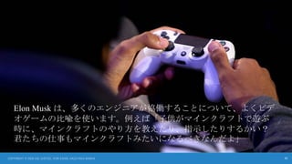 30
Elon Musk は、多くのエンジニアが協働することについて、よくビデ
オゲームの比喩を使います。例えば「子供がマインクラフトで遊ぶ
時に、マインクラフトのやり方を教えたり、指示したりするかい？
君たちの仕事もマインクラフトみたいになるべきなんだよ」
COPYRIGHT © 2024 JOE JUSTICE, YURI SADOI, KAZUTAKA SANKAI
 