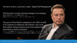 31
The best part is no part, the best manager is no manager.
最良の部品とは、その部品がないこと
最良のマネージャとは、マネージャがいないこと
The goal of Elon Musk's companies is for 100% of staff
to be engineers in hardware and software. Any work
that requires taking someone away from engineering is
automated as much as practical.
スタッフの100%がエンジニアであるべきである。エンジニアとし
ての仕事を妨げるような作業は出来る限り自動化すべきだ。
You have no boss, your boss is data Digital Self-Management
COPYRIGHT © 2024 JOE JUSTICE, YURI SADOI, KAZUTAKA SANKAI
 