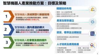 3
智慧機器人產業推動方案：目標及策略
關鍵技術布局
• 學界、法人及業界研發
• 機器人科技研究中心@沙崙
• 機器人產業應用研發中心@六甲
產業生態系建立
• 產品開發補助及國內供應鏈建立
• 柳科生產製造基地
• 促成投資智慧機器人相關新創及企業
資安、標準及法規制定
• 服務型智慧機器人產品標準檢測
• 資安強化輔導
人才培育及應用推廣
• 大專課程調整
• 職業訓練、在職進修
• 海內外攬才，碩博人才培育
• 展會、數位行銷
• 技術導入與示範場
域建置
智慧機器人國內產值的擴大
完善供應鏈及產業生態系，促成專業用服務型
機器人產值在5年內由40億元擴大至500億元。
智慧機器人社會普及度的提升
將所開發之服務型機器人導入人力密集的應
用場域，以因應國內勞動力不足的挑戰。
智慧機器人系統開發和新創培育
透過機器人中心和前瞻研發的補助，培育具
系統開發能力的機器人新創公司。
1
2
3
 