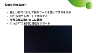 Deep Research
• 難しい質問に対して検索ツールを使って情報を収集
• 10分程度でレポートを作成する
• 参考⽂献の洗い出しに最適
• ChatGPTでも同じ機能をサポート
 