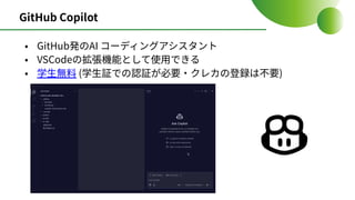 GitHub Copilot
• GitHub発のAI コーディングアシスタント
• VSCodeの拡張機能として使⽤できる
• 学⽣無料 (学⽣証での認証が必要‧クレカの登録は不要)
 