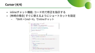 Cursor (4/4)
• inlineチャット機能: コード内で修正を指⽰する
• (林崎の場合) すぐに使えるようにショートカットを設定
‒ 「Shift + Cmd + K」でinlineチャット
 