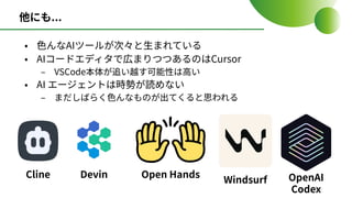 他にも...
• ⾊んなAIツールが次々と⽣まれている
• AIコードエディタで広まりつつあるのはCursor
‒ VSCode本体が追い越す可能性は⾼い
• AI エージェントは時勢が読めない
‒ まだしばらく⾊んなものが出てくると思われる
Cline Devin Open Hands
Windsurf OpenAI
Codex
 