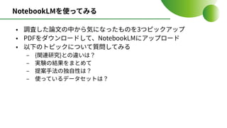 NotebookLMを使ってみる
• 調査した論⽂の中から気になったものを3つピックアップ
• PDFをダウンロードして、NotebookLMにアップロード
• 以下のトピックについて質問してみる
‒ {関連研究}との違いは？
‒ 実験の結果をまとめて
‒ 提案⼿法の独⾃性は？
‒ 使っているデータセットは？
 
