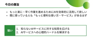 今⽇の趣旨
• もっと楽に‧早く作業を進めるためにAIを効率的に活⽤して欲しい
• 既に使っている⼈も「もっと便利な使い⽅‧サービス」があるはず
狙い
1. 知らないAIサービスに対する知⾒を広げる
2. AIサービスへの⼼理的ハードルを解消する
 