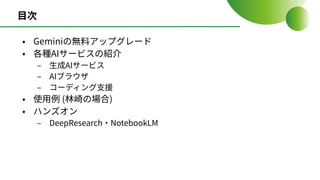 ⽬次
• Geminiの無料アップグレード
• 各種AIサービスの紹介
‒ ⽣成AIサービス
‒ AIブラウザ
‒ コーディング⽀援
• 使⽤例 (林崎の場合)
• ハンズオン
‒ DeepResearch‧NotebookLM
 