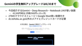 Geminiの学⽣無料アップグレードは6/30まで
• 今⽇紹介するGemini‧Deep Research‧Notebook LMが使い放題
‒ 43,500円相当 (⽉額2900円 x 15ヶ⽉)
• 2TBのクラウドストレージ + Google Meet使い放題付き
• dc.tohoku.ac.jp以外のメアドとクレジットカードが必要
 
