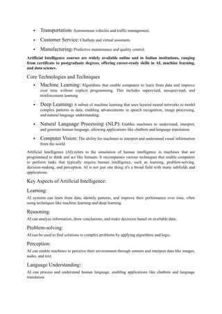  Transportation: Autonomous vehicles and traffic management.
 Customer Service: Chatbots and virtual assistants.
 Manufacturing: Predictive maintenance and quality control.
Artificial Intelligence courses are widely available online and in Indian institutions, ranging
from certificate to postgraduate degrees, offering career-ready skills in AI, machine learning,
and data science.
Core Technologies and Techniques
 Machine Learning: Algorithms that enable computers to learn from data and improve
over time without explicit programming. This includes supervised, unsupervised, and
reinforcement learning.
 Deep Learning: A subset of machine learning that uses layered neural networks to model
complex patterns in data, enabling advancements in speech recognition, image processing,
and natural language understanding.
 Natural Language Processing (NLP): Enables machines to understand, interpret,
and generate human language, allowing applications like chatbots and language translation.
 Computer Vision: The ability for machines to interpret and understand visual information
from the world
Artificial Intelligence (AI) refers to the simulation of human intelligence in machines that are
programmed to think and act like humans. It encompasses various techniques that enable computers
to perform tasks that typically require human intelligence, such as learning, problem-solving,
decision-making, and perception. AI is not just one thing; it's a broad field with many subfields and
applications.
Key Aspects of Artificial Intelligence:
Learning:
AI systems can learn from data, identify patterns, and improve their performance over time, often
using techniques like machine learning and deep learning.
Reasoning:
AI can analyse information, draw conclusions, and make decisions based on available data.
Problem-solving:
AI can be used to find solutions to complex problems by applying algorithms and logic.
Perception:
AI can enable machines to perceive their environment through sensors and interpret data like images,
audio, and text.
Language Understanding:
AI can process and understand human language, enabling applications like chatbots and language
translation.
 