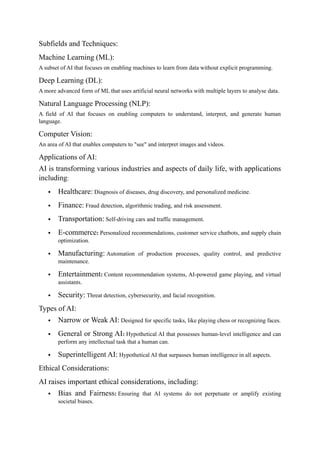 Subfields and Techniques:
Machine Learning (ML):
A subset of AI that focuses on enabling machines to learn from data without explicit programming.
Deep Learning (DL):
A more advanced form of ML that uses artificial neural networks with multiple layers to analyse data.
Natural Language Processing (NLP):
A field of AI that focuses on enabling computers to understand, interpret, and generate human
language.
Computer Vision:
An area of AI that enables computers to "see" and interpret images and videos.
Applications of AI:
AI is transforming various industries and aspects of daily life, with applications
including:
 Healthcare: Diagnosis of diseases, drug discovery, and personalized medicine.
 Finance: Fraud detection, algorithmic trading, and risk assessment.
 Transportation: Self-driving cars and traffic management.
 E-commerce: Personalized recommendations, customer service chatbots, and supply chain
optimization.
 Manufacturing: Automation of production processes, quality control, and predictive
maintenance.
 Entertainment: Content recommendation systems, AI-powered game playing, and virtual
assistants.
 Security: Threat detection, cybersecurity, and facial recognition.
Types of AI:
 Narrow or Weak AI: Designed for specific tasks, like playing chess or recognizing faces.
 General or Strong AI: Hypothetical AI that possesses human-level intelligence and can
perform any intellectual task that a human can.
 Superintelligent AI: Hypothetical AI that surpasses human intelligence in all aspects.
Ethical Considerations:
AI raises important ethical considerations, including:
 Bias and Fairness: Ensuring that AI systems do not perpetuate or amplify existing
societal biases.
 