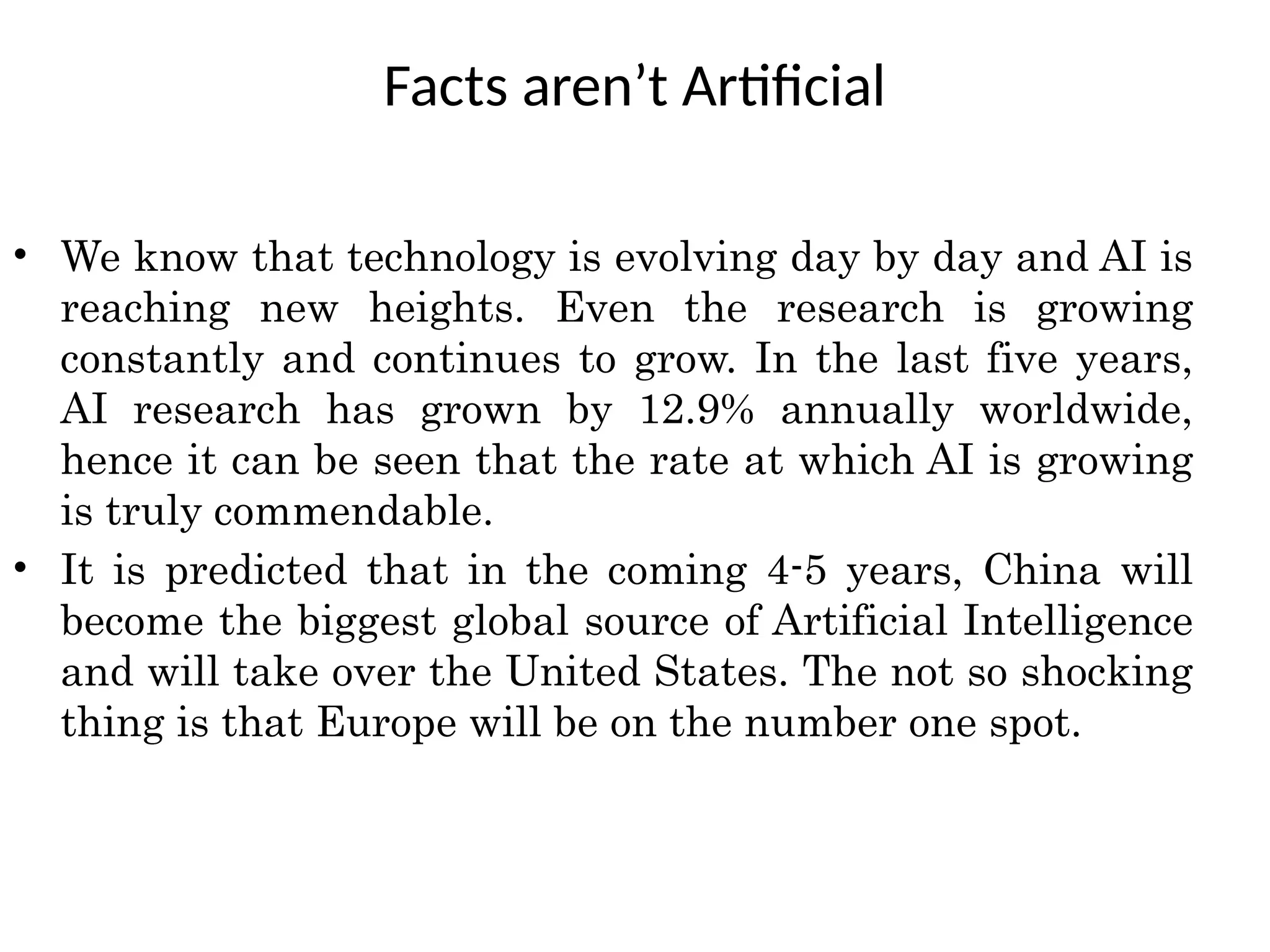 Facts aren’t Artificial
• We know that technology is evolving day by day and AI is
reaching new heights. Even the research is growing
constantly and continues to grow. In the last five years,
AI research has grown by 12.9% annually worldwide,
hence it can be seen that the rate at which AI is growing
is truly commendable.
• It is predicted that in the coming 4-5 years, China will
become the biggest global source of Artificial Intelligence
and will take over the United States. The not so shocking
thing is that Europe will be on the number one spot.
 